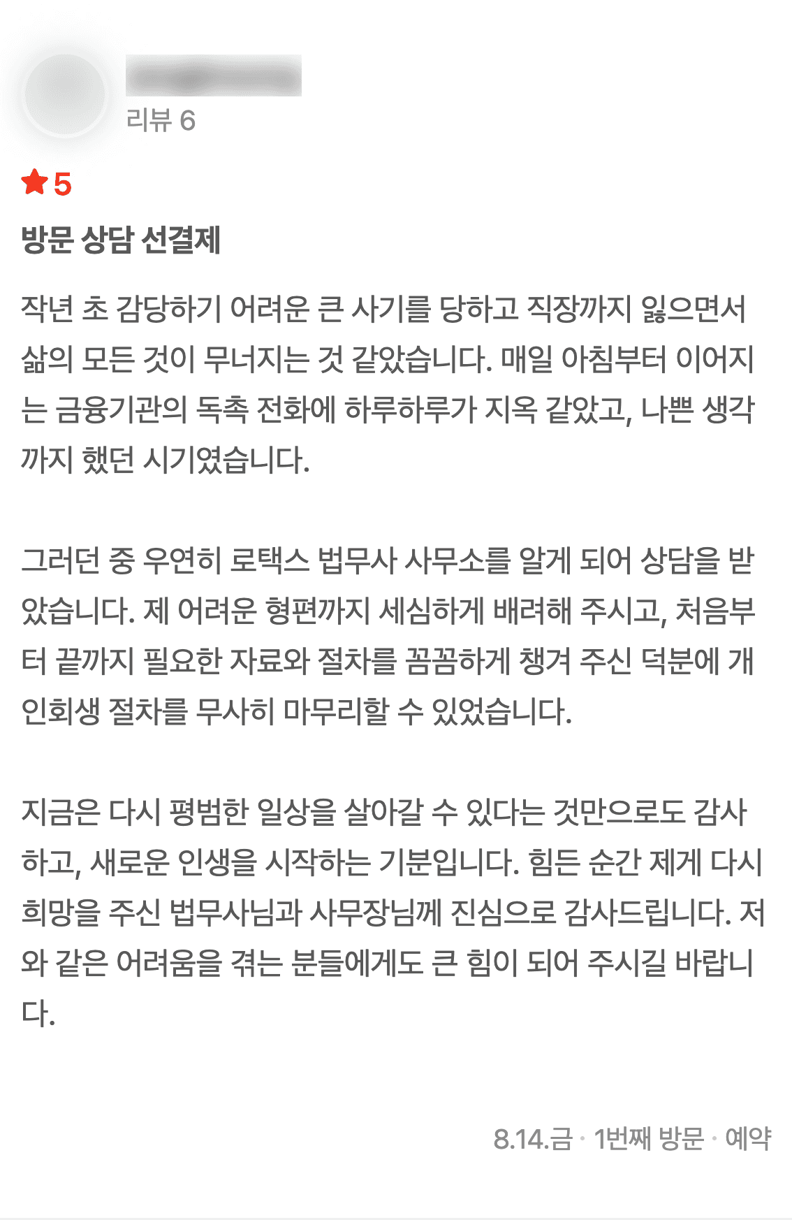 네이버 플레이스에 남기신 글 1: 작년 초 감당하기 어려운 큰 사기를 당하고 직장까지 잃으면서 삶의 모든 것이 무너지는 것 같았습니다. 매일 아침부터 이어지는 금융기관의 독촉 전화에 하루하루가 지옥 같았고, 나쁜 생각까지 했던 시기였습니다. 그러던 중 우연히 로택스 법무사 사무소를 알게 되어 상담을 받았습니다. 제 어려운 형편까지 세심하게 배려해 주시고, 처음부터 끝까지 필요한 자료와 절차를 꼼꼼하게 챙겨 주신 덕분에 개인회생 절차를 무사히 마무리할 수 있었습니다. 지금은 다시 평범한 일상을 살아갈 수 있다는 것만으로도 감사하고, 새로운 인생을 시작하는 기분입니다. 힘든 순간 제게 다시 희망을 주신 법무사님과 사무장님께 진심으로 감사드립니다. 저와 같은 어려움을 겪는 분들에게도 큰 힘이 되어 주시길 바랍니다. (2026년 8월 14일 방문)