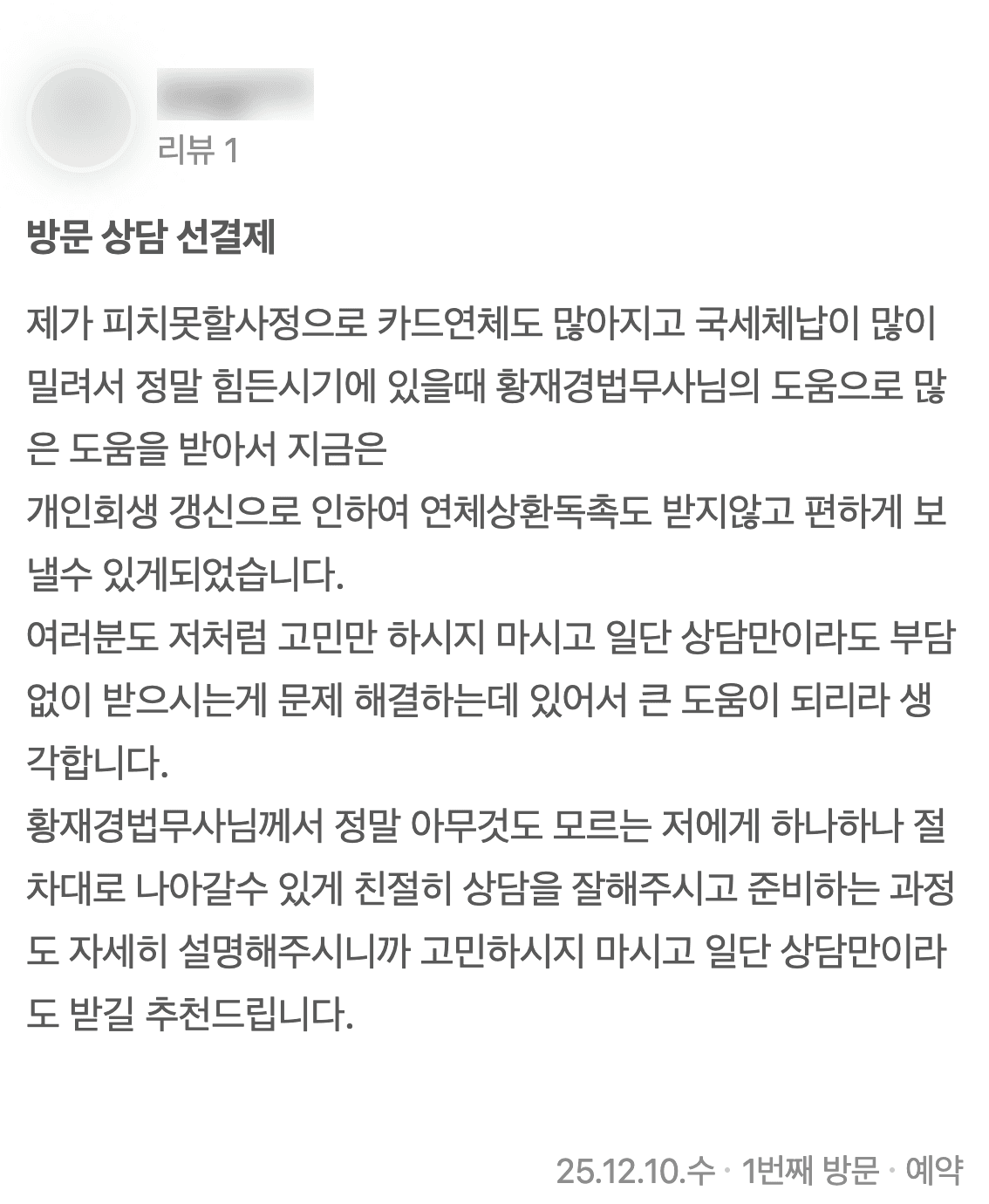 네이버 플레이스에 남기신 글 2: 제가 피치못할사정으로 카드연체도 많아지고 국세체납이 많이 밀려서 정말 힘든시기에 있을때 황재경법무사님의 도움으로 많은 도움을 받아서 지금은 개인회생 갱신으로 인하여 연체상환독촉도 받지않고 편하게 보낼수 있게되었습니다. 여러분도 저처럼 고민만 하시지 마시고 일단 상담만이라도 부담없이 받으시는게 문제 해결하는데 있어서 큰 도움이 되리라 생각합니다. 황재경법무사님께서 정말 아무것도 모르는 저에게 하나하나 절차대로 나아갈수 있게 친절히 상담을 잘해주시고 준비하는 과정도 자세히 설명해주시니까 고민하시지 마시고 일단 상담만이라도 받길 추천드립니다. (2025년 12월 10일 방문)