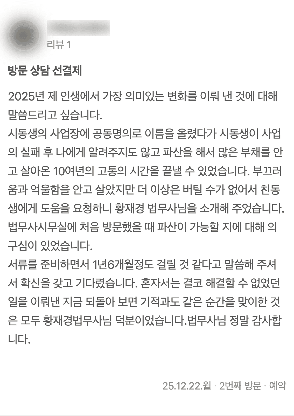 네이버 플레이스에 남기신 글 3: 2025년 제 인생에서 가장 의미있는 변화를 이뤄 낸 것에 대해 말씀드리고 싶습니다. 시동생의 사업장에 공동명의로 이름을 올렸다가 시동생이 사업의 실패 후 나에게 알려주지도 않고 파산을 해서 많은 부채를 안고 살아온 10여년의 고통의 시간을 끝낼 수 있었습니다. 부끄러움과 억울함을 안고 살았지만 더 이상은 버틸 수가 없어서 친동생에게 도움을 요청하니 황재경 법무사님을 소개해 주었습니다. 법무사시무실에 처음 방문했을 때 파산이 가능할 지에 대해 의구심이 있었습니다. 서류를 준비하면서 1년6개월정도 걸릴 것 같다고 말씀해 주셔서 확신을 갖고 기다렸습니다. 혼자서는 결코 해결할 수 없었던 일을 이뤄낸 지금 되돌아 보면 기적과도 같은 순간을 맞이한 것은 모두 황재경법무사님 덕분이었습니다.법무사님 정말 감사합니다. (2025년 12월 22일 방문)